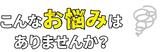 こんなお悩みは
						ありませんか？