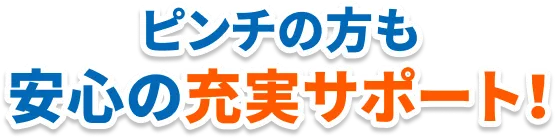 ピンチの方も安心の充実サポート！